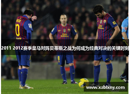 2011 2012赛季皇马对阵贝蒂斯之战为何成为经典对决的关键时刻