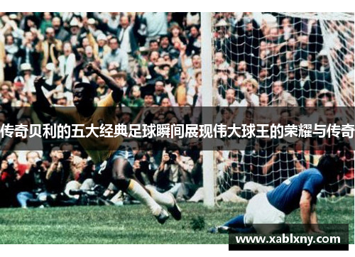 传奇贝利的五大经典足球瞬间展现伟大球王的荣耀与传奇